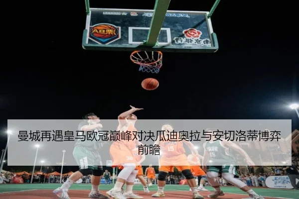 曼城再遇皇马欧冠巅峰对决瓜迪奥拉与安切洛蒂博弈前瞻