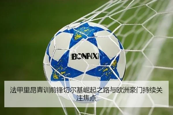 法甲里昂青训前锋切尔基崛起之路与欧洲豪门持续关注焦点